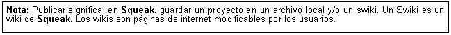 Cuadro de texto: Nota: Publicar significa, en Squeak, guardar un proyecto en un archivo local y/o un swiki. Un Swiki es un wiki de Squeak. Los wikis son p&aacute;ginas de internet modificables por los usuarios.